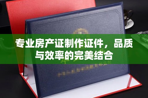 南阳专业房产证制作证件，品质与效率的完美结合