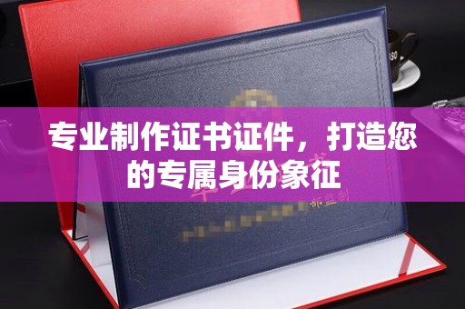 南阳专业制作证书证件，打造您的专属身份象征